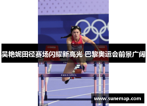 吴艳妮田径赛场闪耀新高光 巴黎奥运会前景广阔