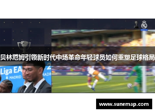 贝林厄姆引领新时代中场革命年轻球员如何重塑足球格局