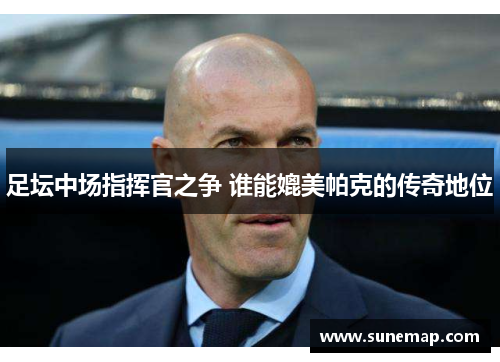 足坛中场指挥官之争 谁能媲美帕克的传奇地位