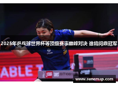 2025年乒乓球世界杯等顶级赛事巅峰对决 谁将问鼎冠军