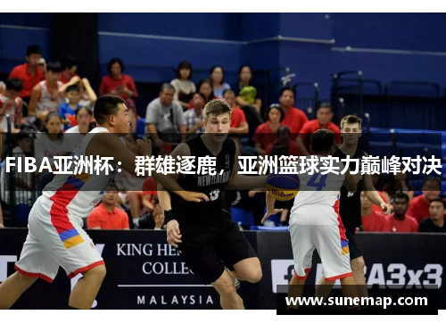 FIBA亚洲杯：群雄逐鹿，亚洲篮球实力巅峰对决