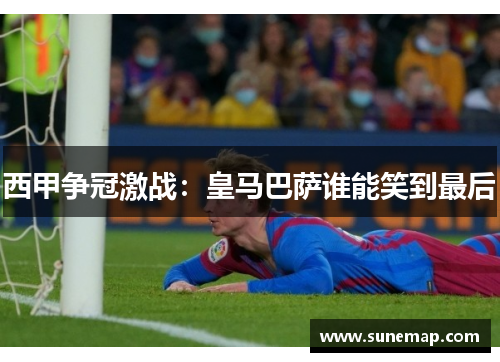 西甲争冠激战：皇马巴萨谁能笑到最后