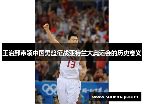 王治郅带领中国男篮征战亚特兰大奥运会的历史意义